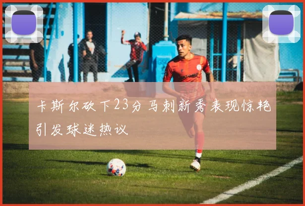 卡斯尔砍下23分马刺新秀表现惊艳引发球迷热议