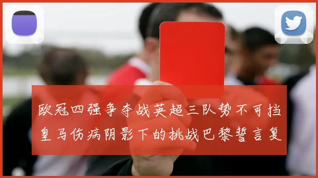 欧冠四强争夺战英超三队势不可挡皇马伤病阴影下的挑战巴黎誓言复仇再战