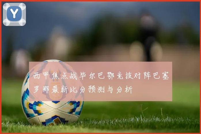 西甲焦点战毕尔巴鄂竞技对阵巴塞罗那最新比分预测与分析