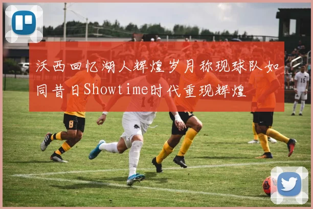 沃西回忆湖人辉煌岁月称现球队如同昔日Showtime时代重现辉煌